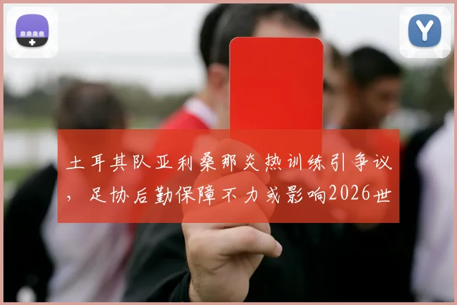 土耳其队亚利桑那炎热训练引争议，足协后勤保障不力或影响2026世界杯备战，球队海外训练环境如何保障？