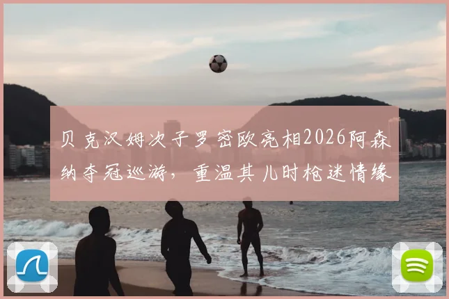 贝克汉姆次子罗密欧亮相2026阿森纳夺冠巡游,重温其儿时枪迷情缘与家族足球渊源