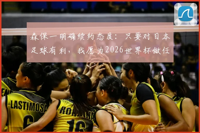 森保一明确续约态度：只要对日本足球有利，我愿为2026世界杯做任何事