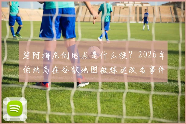 楚阿梅尼倒地点是什么梗？2026年伯纳乌在谷歌地图被球迷改名事件详解与位置查找方法