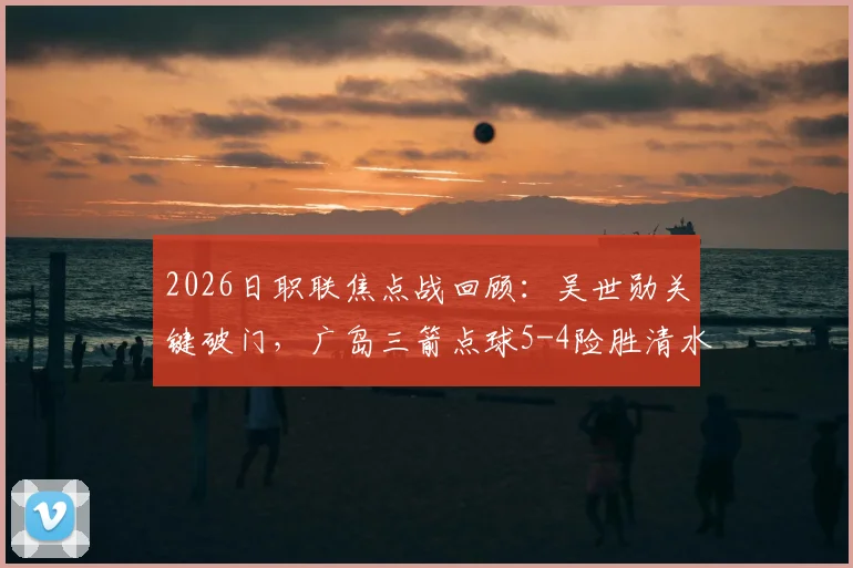 2026日职联焦点战回顾：吴世勋关键破门，广岛三箭点球5-4险胜清水心跳，附全场精彩集锦与数据解析