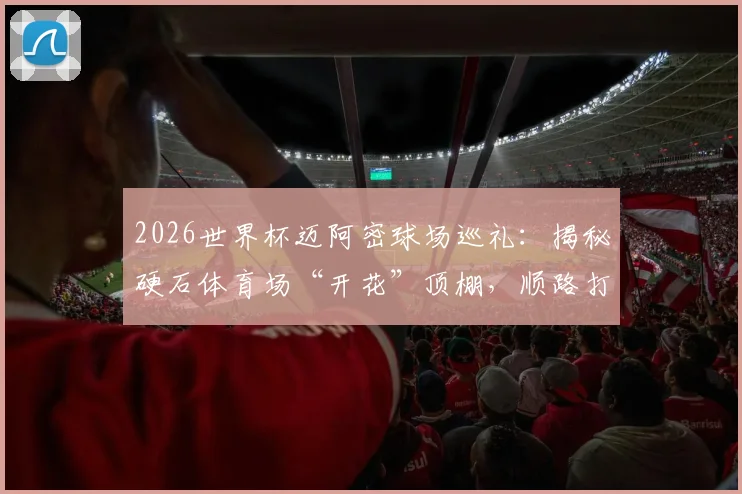 2026世界杯迈阿密球场巡礼：揭秘硬石体育场“开花”顶棚，顺路打卡GTA游戏圣地全攻略