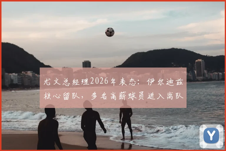 尤文总经理2026年表态：伊尔迪兹核心留队，多名高薪球员进入离队名单
