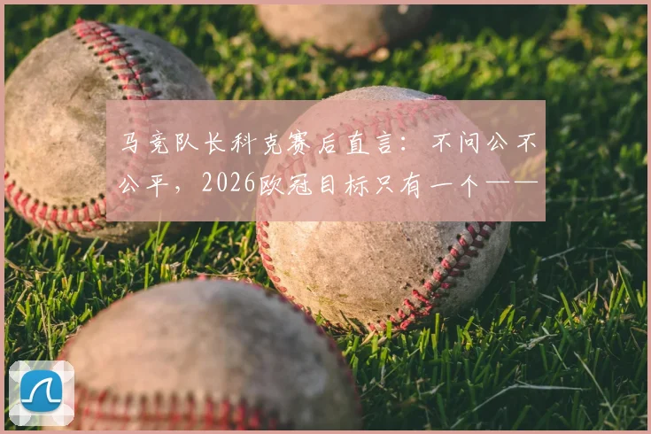 马竞队长科克赛后直言:不问公不公平,2026欧冠目标只有一个——夺冠