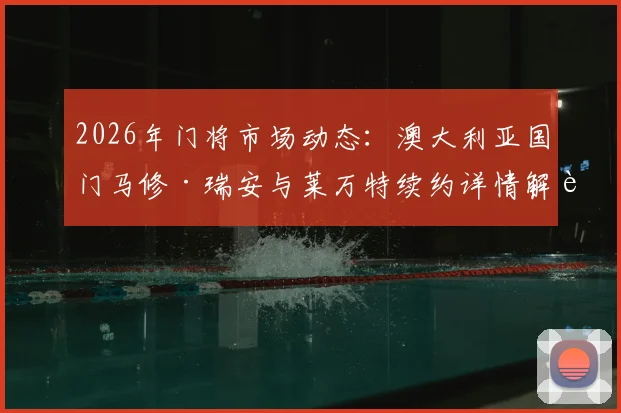 2026年门将市场动态：澳大利亚国门马修·瑞安与莱万特续约详情解读，未来去向与亚洲球员启示