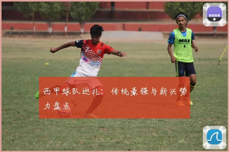 西甲球队巡礼：传统豪强与新兴势力盘点