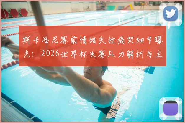 斯卡洛尼赛前情绪失控痛哭细节曝光:2026世界杯决赛压力解析与主帅心理调节方法