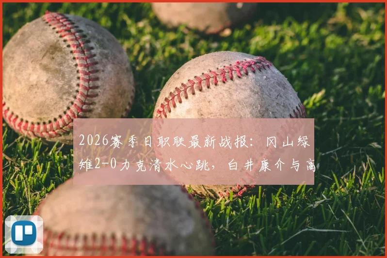 2026赛季日职联最新战报：冈山绿雉2-0力克清水心跳，白井康介与高乔联手建功，附赛后技术统计深度解读