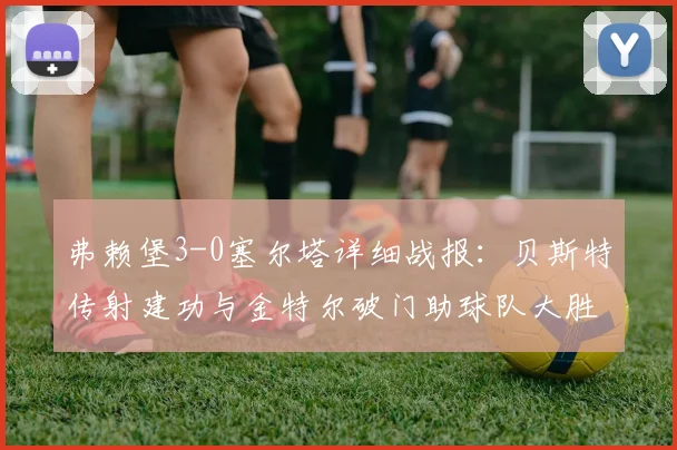 弗赖堡3-0塞尔塔详细战报:贝斯特传射建功与金特尔破门助球队大胜,附2026赛季欧联关键数据分析