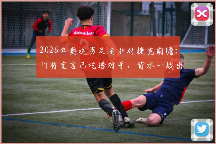 2026年奥运男足南非对捷克前瞻：门将直言已吃透对手，背水一战出线形势全解析